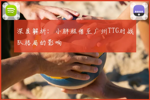 深度解析：小胖租借至广州TTG对战队格局的影响