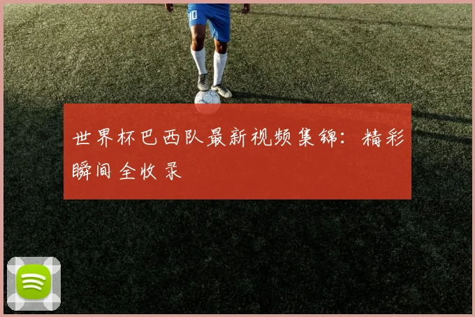 世界杯巴西队最新视频集锦：精彩瞬间全收录