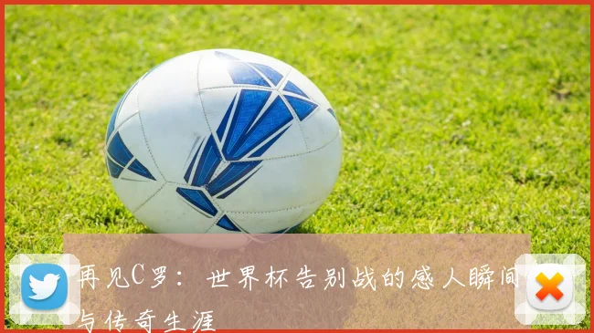 再见C罗：世界杯告别战的感人瞬间与传奇生涯