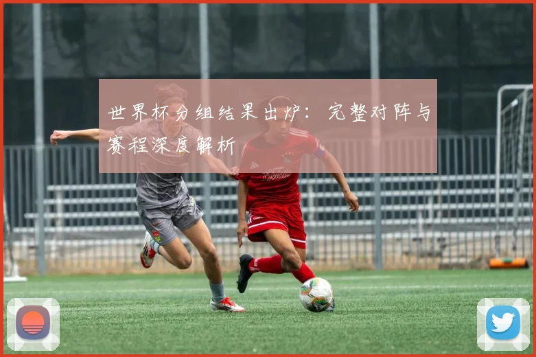 世界杯分组结果出炉：完整对阵与赛程深度解析