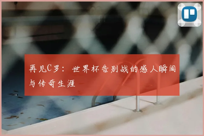 再见C罗:世界杯告别战的感人瞬间与传奇生涯