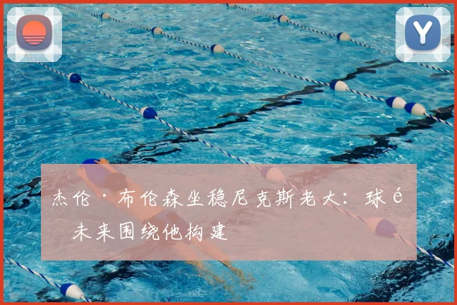 杰伦·布伦森坐稳尼克斯老大：球队未来围绕他构建